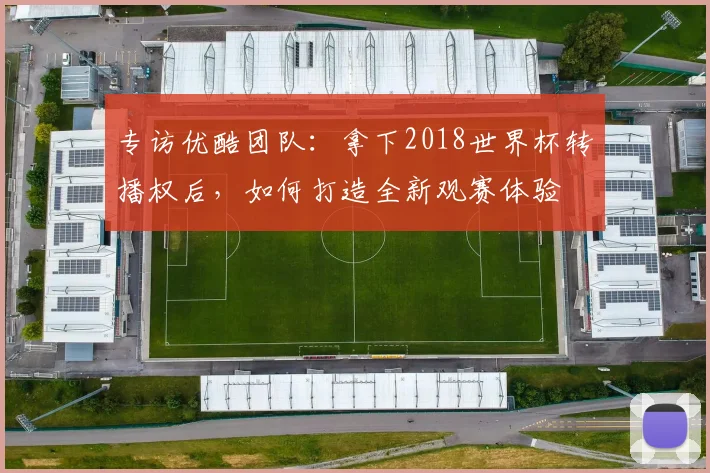 专访优酷团队：拿下2018世界杯转播权后，如何打造全新观赛体验