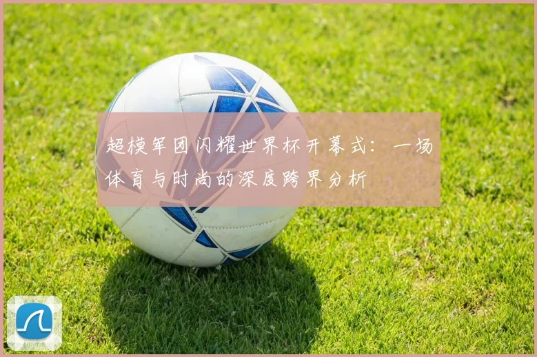 超模军团闪耀世界杯开幕式：一场体育与时尚的深度跨界分析