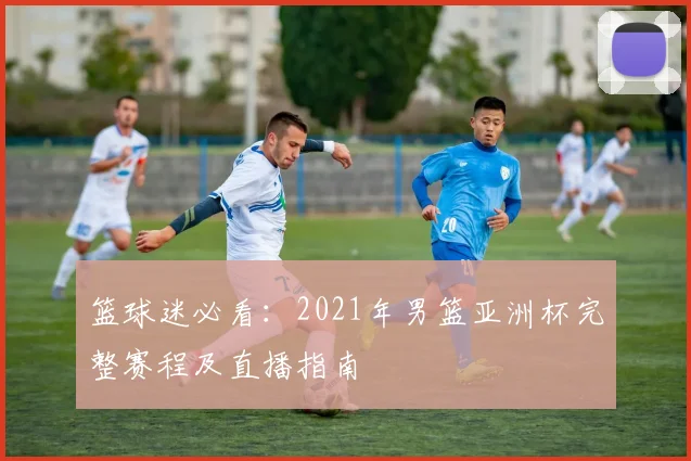 篮球迷必看：2021年男篮亚洲杯完整赛程及直播指南