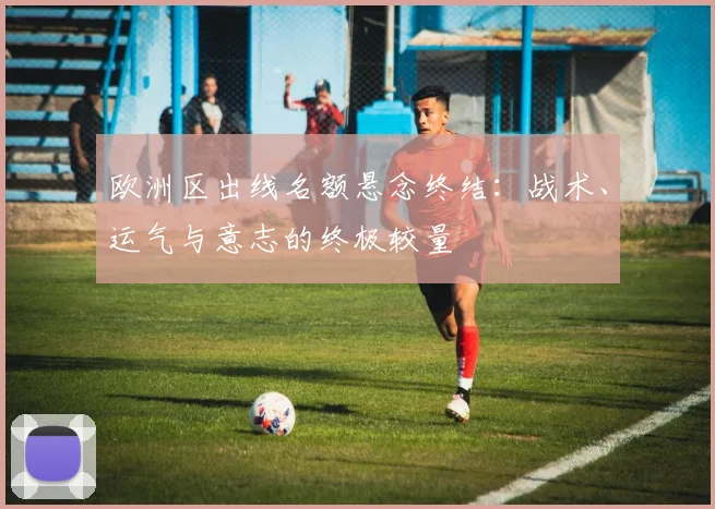 欧洲区出线名额悬念终结:战术、运气与意志的终极较量