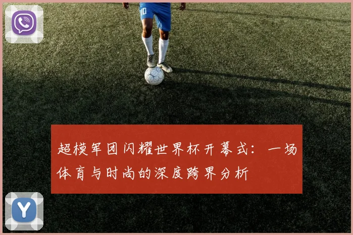 超模军团闪耀世界杯开幕式：一场体育与时尚的深度跨界分析