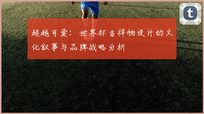 超越可爱：世界杯吉祥物设计的文化叙事与品牌战略分析