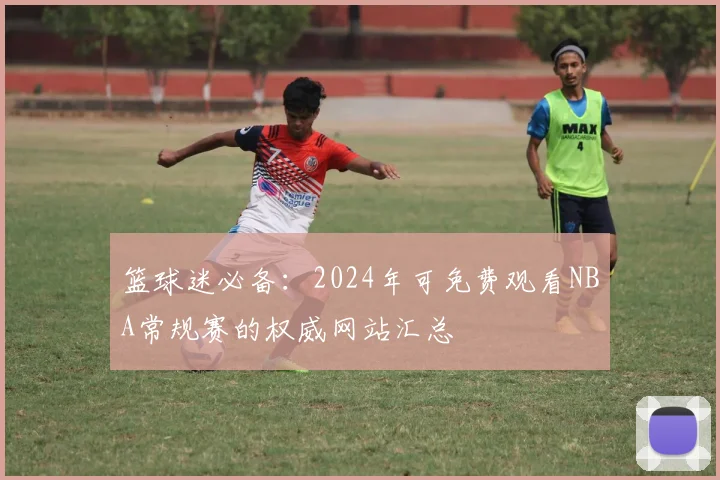 篮球迷必备：2024年可免费观看NBA常规赛的权威网站汇总
