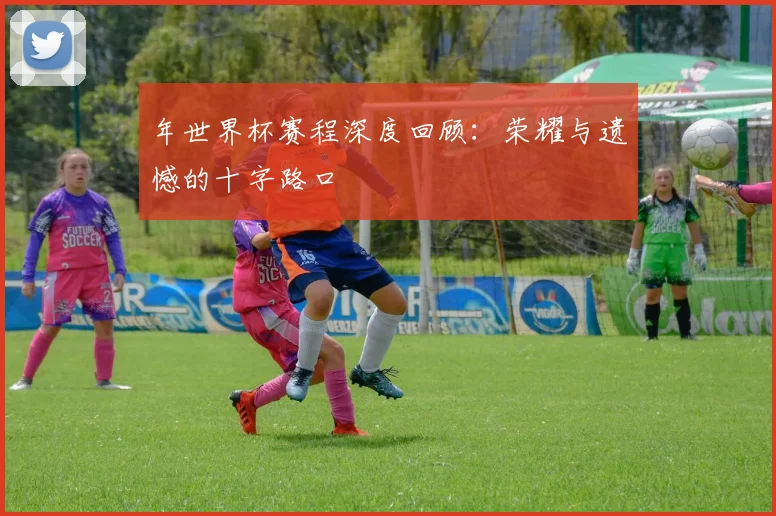 年世界杯赛程深度回顾:荣耀与遗憾的十字路口