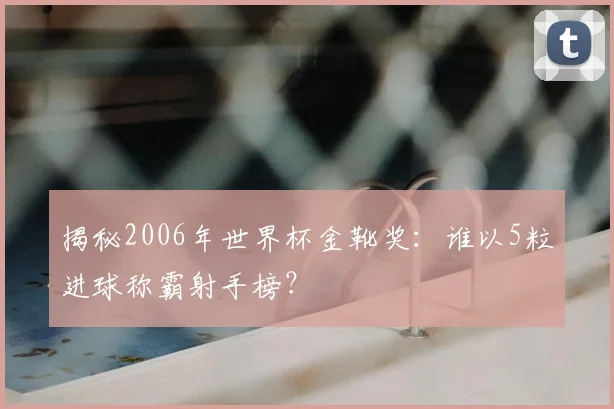 揭秘2006年世界杯金靴奖:谁以5粒进球称霸射手榜?