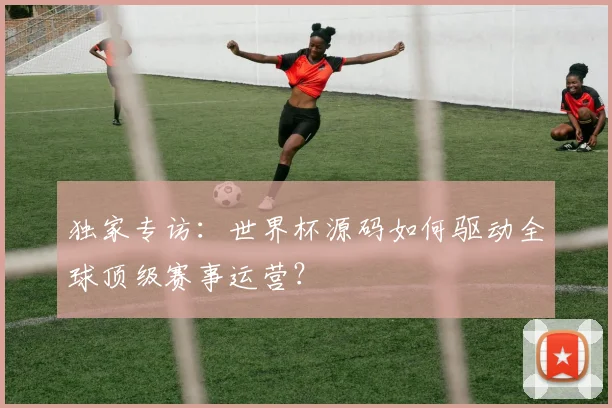 独家专访:世界杯源码如何驱动全球顶级赛事运营?