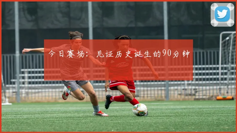 今日赛场:见证历史诞生的90分钟